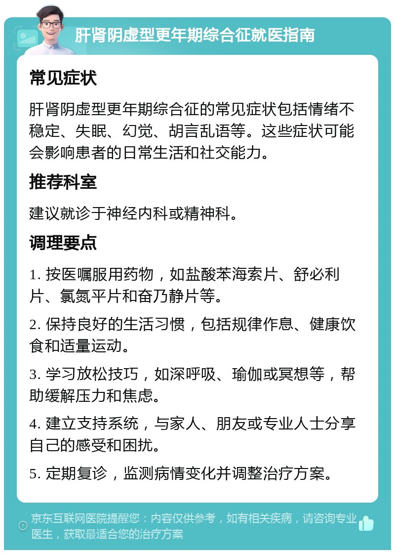 肝肾阴虚型更年期综合征就医指南 常见症状 肝肾阴虚型更年期综合征的常见症状包括情绪不稳定、失眠、幻觉、胡言乱语等。这些症状可能会影响患者的日常生活和社交能力。 推荐科室 建议就诊于神经内科或精神科。 调理要点 1. 按医嘱服用药物，如盐酸苯海索片、舒必利片、氯氮平片和奋乃静片等。 2. 保持良好的生活习惯，包括规律作息、健康饮食和适量运动。 3. 学习放松技巧，如深呼吸、瑜伽或冥想等，帮助缓解压力和焦虑。 4. 建立支持系统，与家人、朋友或专业人士分享自己的感受和困扰。 5. 定期复诊，监测病情变化并调整治疗方案。