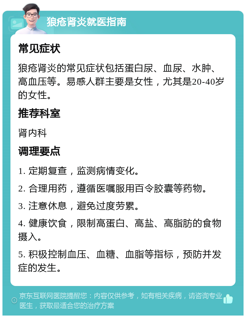 狼疮肾炎就医指南 常见症状 狼疮肾炎的常见症状包括蛋白尿、血尿、水肿、高血压等。易感人群主要是女性，尤其是20-40岁的女性。 推荐科室 肾内科 调理要点 1. 定期复查，监测病情变化。 2. 合理用药，遵循医嘱服用百令胶囊等药物。 3. 注意休息，避免过度劳累。 4. 健康饮食，限制高蛋白、高盐、高脂肪的食物摄入。 5. 积极控制血压、血糖、血脂等指标，预防并发症的发生。