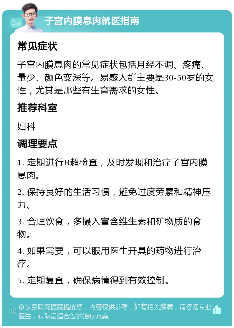 子宫内膜息肉就医指南 常见症状 子宫内膜息肉的常见症状包括月经不调、疼痛、量少、颜色变深等。易感人群主要是30-50岁的女性，尤其是那些有生育需求的女性。 推荐科室 妇科 调理要点 1. 定期进行B超检查，及时发现和治疗子宫内膜息肉。 2. 保持良好的生活习惯，避免过度劳累和精神压力。 3. 合理饮食，多摄入富含维生素和矿物质的食物。 4. 如果需要，可以服用医生开具的药物进行治疗。 5. 定期复查，确保病情得到有效控制。