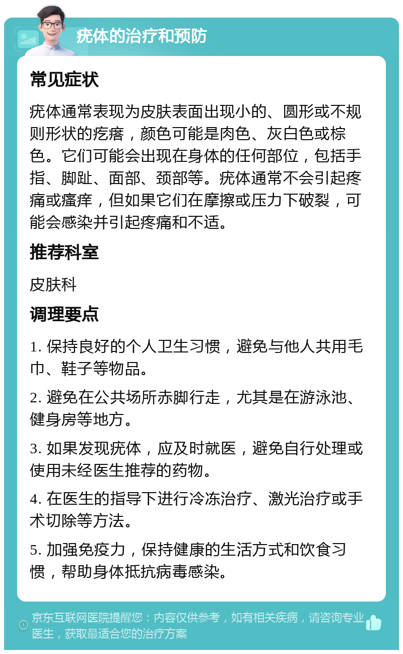 疣体的治疗和预防 常见症状 疣体通常表现为皮肤表面出现小的、圆形或不规则形状的疙瘩，颜色可能是肉色、灰白色或棕色。它们可能会出现在身体的任何部位，包括手指、脚趾、面部、颈部等。疣体通常不会引起疼痛或瘙痒，但如果它们在摩擦或压力下破裂，可能会感染并引起疼痛和不适。 推荐科室 皮肤科 调理要点 1. 保持良好的个人卫生习惯，避免与他人共用毛巾、鞋子等物品。 2. 避免在公共场所赤脚行走，尤其是在游泳池、健身房等地方。 3. 如果发现疣体，应及时就医，避免自行处理或使用未经医生推荐的药物。 4. 在医生的指导下进行冷冻治疗、激光治疗或手术切除等方法。 5. 加强免疫力，保持健康的生活方式和饮食习惯，帮助身体抵抗病毒感染。