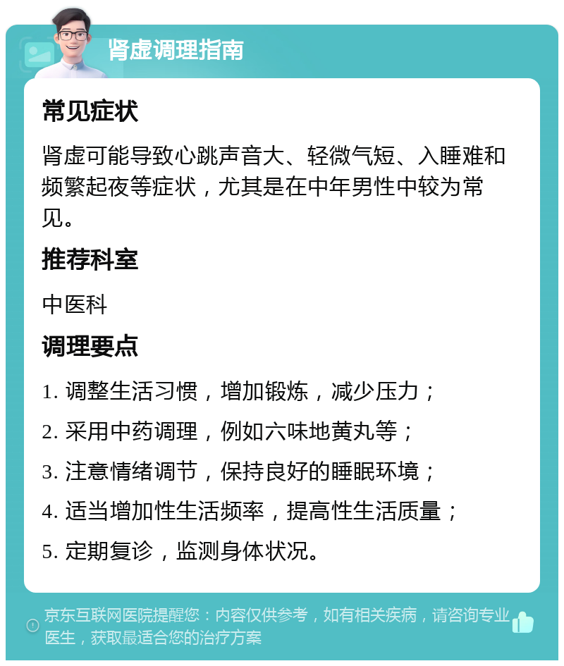 肾虚调理指南 常见症状 肾虚可能导致心跳声音大、轻微气短、入睡难和频繁起夜等症状，尤其是在中年男性中较为常见。 推荐科室 中医科 调理要点 1. 调整生活习惯，增加锻炼，减少压力； 2. 采用中药调理，例如六味地黄丸等； 3. 注意情绪调节，保持良好的睡眠环境； 4. 适当增加性生活频率，提高性生活质量； 5. 定期复诊，监测身体状况。