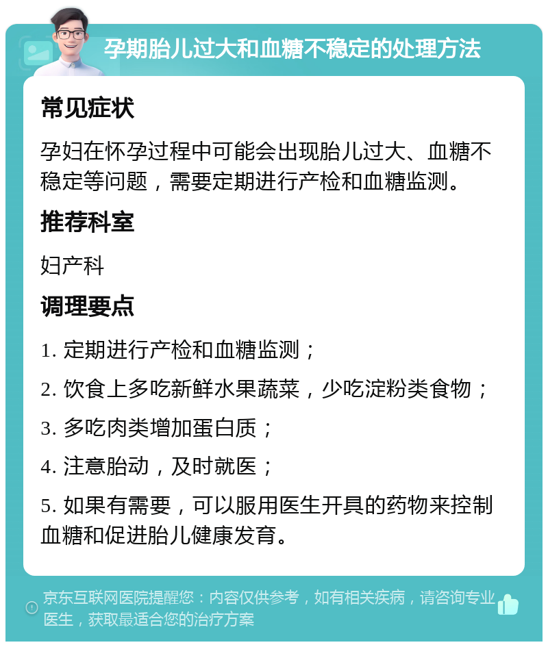 孕期胎儿过大和血糖不稳定的处理方法 常见症状 孕妇在怀孕过程中可能会出现胎儿过大、血糖不稳定等问题，需要定期进行产检和血糖监测。 推荐科室 妇产科 调理要点 1. 定期进行产检和血糖监测； 2. 饮食上多吃新鲜水果蔬菜，少吃淀粉类食物； 3. 多吃肉类增加蛋白质； 4. 注意胎动，及时就医； 5. 如果有需要，可以服用医生开具的药物来控制血糖和促进胎儿健康发育。