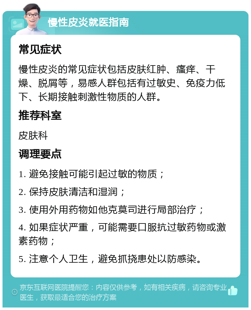 慢性皮炎就医指南 常见症状 慢性皮炎的常见症状包括皮肤红肿、瘙痒、干燥、脱屑等，易感人群包括有过敏史、免疫力低下、长期接触刺激性物质的人群。 推荐科室 皮肤科 调理要点 1. 避免接触可能引起过敏的物质； 2. 保持皮肤清洁和湿润； 3. 使用外用药物如他克莫司进行局部治疗； 4. 如果症状严重，可能需要口服抗过敏药物或激素药物； 5. 注意个人卫生，避免抓挠患处以防感染。