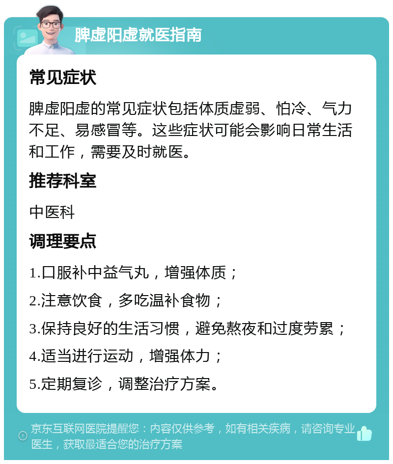 脾虚阳虚就医指南 常见症状 脾虚阳虚的常见症状包括体质虚弱、怕冷、气力不足、易感冒等。这些症状可能会影响日常生活和工作，需要及时就医。 推荐科室 中医科 调理要点 1.口服补中益气丸，增强体质； 2.注意饮食，多吃温补食物； 3.保持良好的生活习惯，避免熬夜和过度劳累； 4.适当进行运动，增强体力； 5.定期复诊，调整治疗方案。