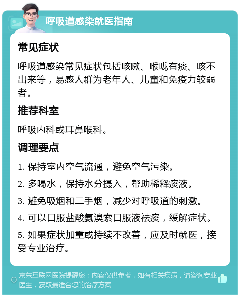 呼吸道感染就医指南 常见症状 呼吸道感染常见症状包括咳嗽、喉咙有痰、咳不出来等，易感人群为老年人、儿童和免疫力较弱者。 推荐科室 呼吸内科或耳鼻喉科。 调理要点 1. 保持室内空气流通，避免空气污染。 2. 多喝水，保持水分摄入，帮助稀释痰液。 3. 避免吸烟和二手烟，减少对呼吸道的刺激。 4. 可以口服盐酸氨溴索口服液祛痰，缓解症状。 5. 如果症状加重或持续不改善，应及时就医，接受专业治疗。