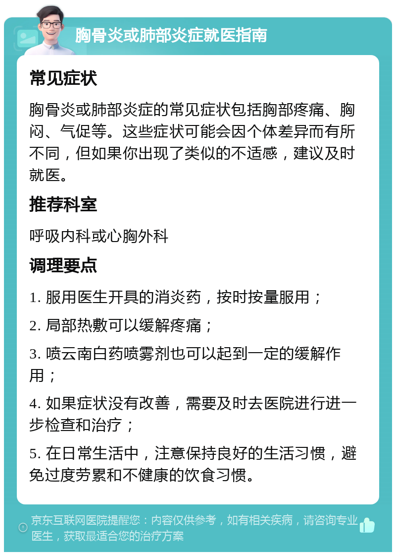 胸骨炎或肺部炎症就医指南 常见症状 胸骨炎或肺部炎症的常见症状包括胸部疼痛、胸闷、气促等。这些症状可能会因个体差异而有所不同，但如果你出现了类似的不适感，建议及时就医。 推荐科室 呼吸内科或心胸外科 调理要点 1. 服用医生开具的消炎药，按时按量服用； 2. 局部热敷可以缓解疼痛； 3. 喷云南白药喷雾剂也可以起到一定的缓解作用； 4. 如果症状没有改善，需要及时去医院进行进一步检查和治疗； 5. 在日常生活中，注意保持良好的生活习惯，避免过度劳累和不健康的饮食习惯。