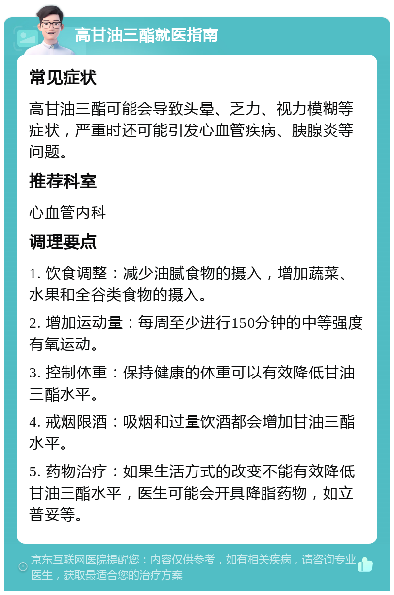 高甘油三酯就医指南 常见症状 高甘油三酯可能会导致头晕、乏力、视力模糊等症状，严重时还可能引发心血管疾病、胰腺炎等问题。 推荐科室 心血管内科 调理要点 1. 饮食调整：减少油腻食物的摄入，增加蔬菜、水果和全谷类食物的摄入。 2. 增加运动量：每周至少进行150分钟的中等强度有氧运动。 3. 控制体重：保持健康的体重可以有效降低甘油三酯水平。 4. 戒烟限酒：吸烟和过量饮酒都会增加甘油三酯水平。 5. 药物治疗：如果生活方式的改变不能有效降低甘油三酯水平，医生可能会开具降脂药物，如立普妥等。