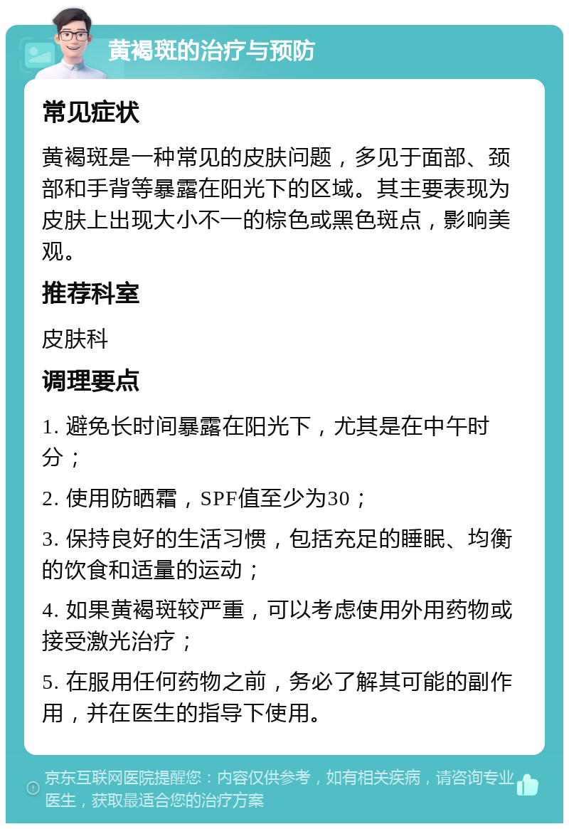 黄褐斑的治疗与预防 常见症状 黄褐斑是一种常见的皮肤问题，多见于面部、颈部和手背等暴露在阳光下的区域。其主要表现为皮肤上出现大小不一的棕色或黑色斑点，影响美观。 推荐科室 皮肤科 调理要点 1. 避免长时间暴露在阳光下，尤其是在中午时分； 2. 使用防晒霜，SPF值至少为30； 3. 保持良好的生活习惯，包括充足的睡眠、均衡的饮食和适量的运动； 4. 如果黄褐斑较严重，可以考虑使用外用药物或接受激光治疗； 5. 在服用任何药物之前，务必了解其可能的副作用，并在医生的指导下使用。