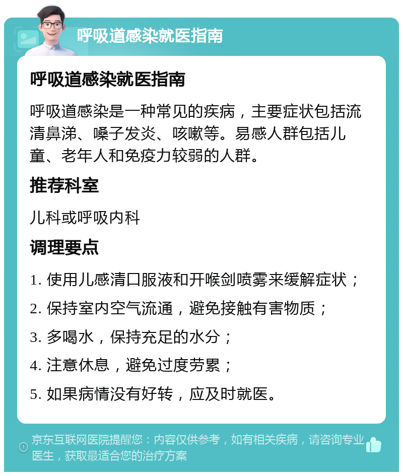 呼吸道感染就医指南 呼吸道感染就医指南 呼吸道感染是一种常见的疾病，主要症状包括流清鼻涕、嗓子发炎、咳嗽等。易感人群包括儿童、老年人和免疫力较弱的人群。 推荐科室 儿科或呼吸内科 调理要点 1. 使用儿感清口服液和开喉剑喷雾来缓解症状； 2. 保持室内空气流通，避免接触有害物质； 3. 多喝水，保持充足的水分； 4. 注意休息，避免过度劳累； 5. 如果病情没有好转，应及时就医。