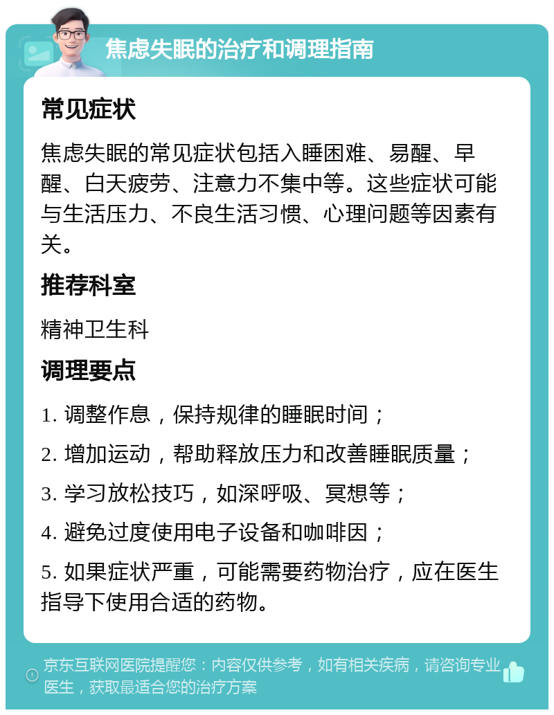 焦虑失眠的治疗和调理指南 常见症状 焦虑失眠的常见症状包括入睡困难、易醒、早醒、白天疲劳、注意力不集中等。这些症状可能与生活压力、不良生活习惯、心理问题等因素有关。 推荐科室 精神卫生科 调理要点 1. 调整作息，保持规律的睡眠时间； 2. 增加运动，帮助释放压力和改善睡眠质量； 3. 学习放松技巧，如深呼吸、冥想等； 4. 避免过度使用电子设备和咖啡因； 5. 如果症状严重，可能需要药物治疗，应在医生指导下使用合适的药物。