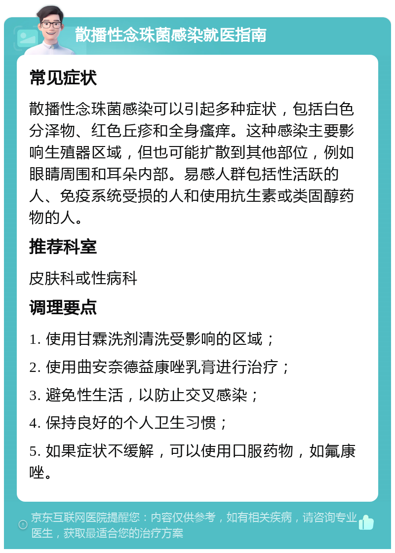 散播性念珠菌感染就医指南 常见症状 散播性念珠菌感染可以引起多种症状，包括白色分泽物、红色丘疹和全身瘙痒。这种感染主要影响生殖器区域，但也可能扩散到其他部位，例如眼睛周围和耳朵内部。易感人群包括性活跃的人、免疫系统受损的人和使用抗生素或类固醇药物的人。 推荐科室 皮肤科或性病科 调理要点 1. 使用甘霖洗剂清洗受影响的区域； 2. 使用曲安奈德益康唑乳膏进行治疗； 3. 避免性生活，以防止交叉感染； 4. 保持良好的个人卫生习惯； 5. 如果症状不缓解，可以使用口服药物，如氟康唑。