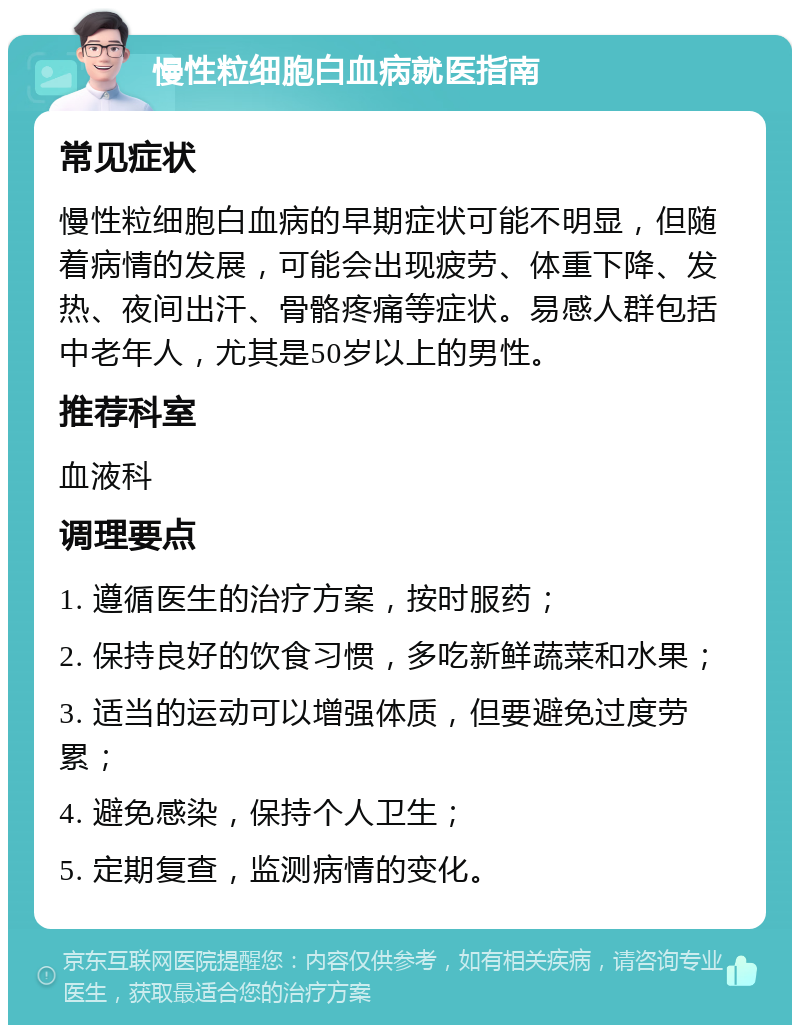 慢性粒细胞白血病就医指南 常见症状 慢性粒细胞白血病的早期症状可能不明显，但随着病情的发展，可能会出现疲劳、体重下降、发热、夜间出汗、骨骼疼痛等症状。易感人群包括中老年人，尤其是50岁以上的男性。 推荐科室 血液科 调理要点 1. 遵循医生的治疗方案，按时服药； 2. 保持良好的饮食习惯，多吃新鲜蔬菜和水果； 3. 适当的运动可以增强体质，但要避免过度劳累； 4. 避免感染，保持个人卫生； 5. 定期复查，监测病情的变化。