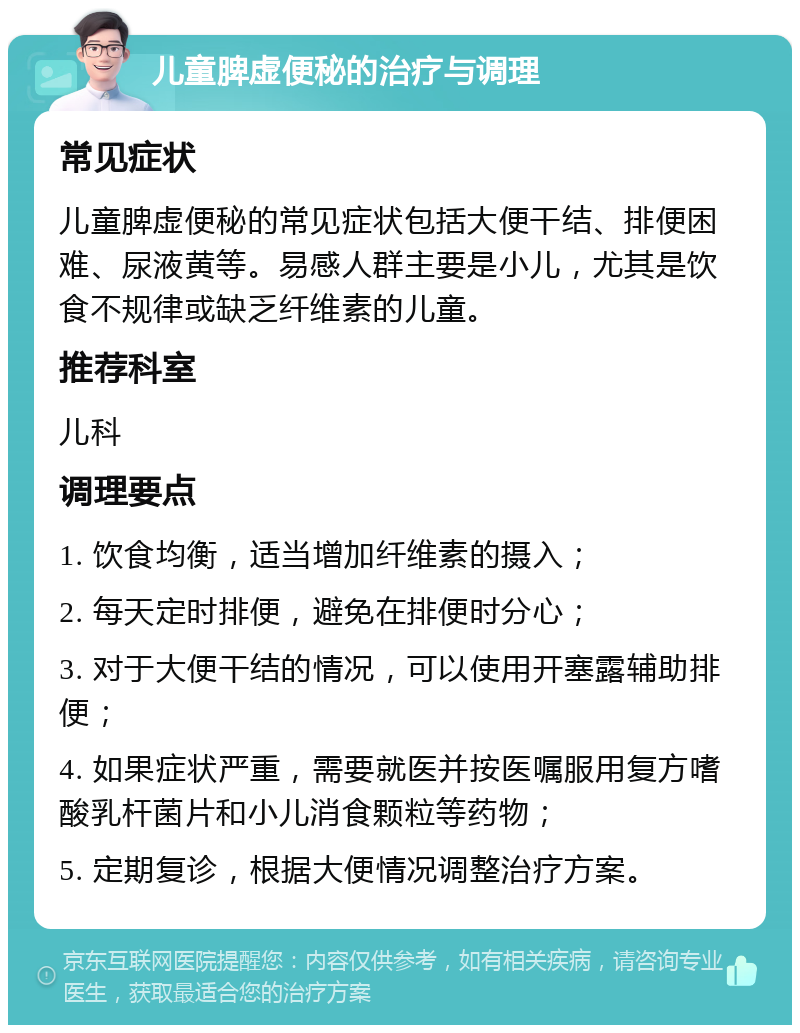 儿童脾虚便秘的治疗与调理 常见症状 儿童脾虚便秘的常见症状包括大便干结、排便困难、尿液黄等。易感人群主要是小儿，尤其是饮食不规律或缺乏纤维素的儿童。 推荐科室 儿科 调理要点 1. 饮食均衡，适当增加纤维素的摄入； 2. 每天定时排便，避免在排便时分心； 3. 对于大便干结的情况，可以使用开塞露辅助排便； 4. 如果症状严重，需要就医并按医嘱服用复方嗜酸乳杆菌片和小儿消食颗粒等药物； 5. 定期复诊，根据大便情况调整治疗方案。