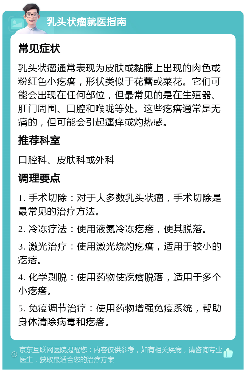 乳头状瘤就医指南 常见症状 乳头状瘤通常表现为皮肤或黏膜上出现的肉色或粉红色小疙瘩，形状类似于花蕾或菜花。它们可能会出现在任何部位，但最常见的是在生殖器、肛门周围、口腔和喉咙等处。这些疙瘩通常是无痛的，但可能会引起瘙痒或灼热感。 推荐科室 口腔科、皮肤科或外科 调理要点 1. 手术切除：对于大多数乳头状瘤，手术切除是最常见的治疗方法。 2. 冷冻疗法：使用液氮冷冻疙瘩，使其脱落。 3. 激光治疗：使用激光烧灼疙瘩，适用于较小的疙瘩。 4. 化学剥脱：使用药物使疙瘩脱落，适用于多个小疙瘩。 5. 免疫调节治疗：使用药物增强免疫系统，帮助身体清除病毒和疙瘩。