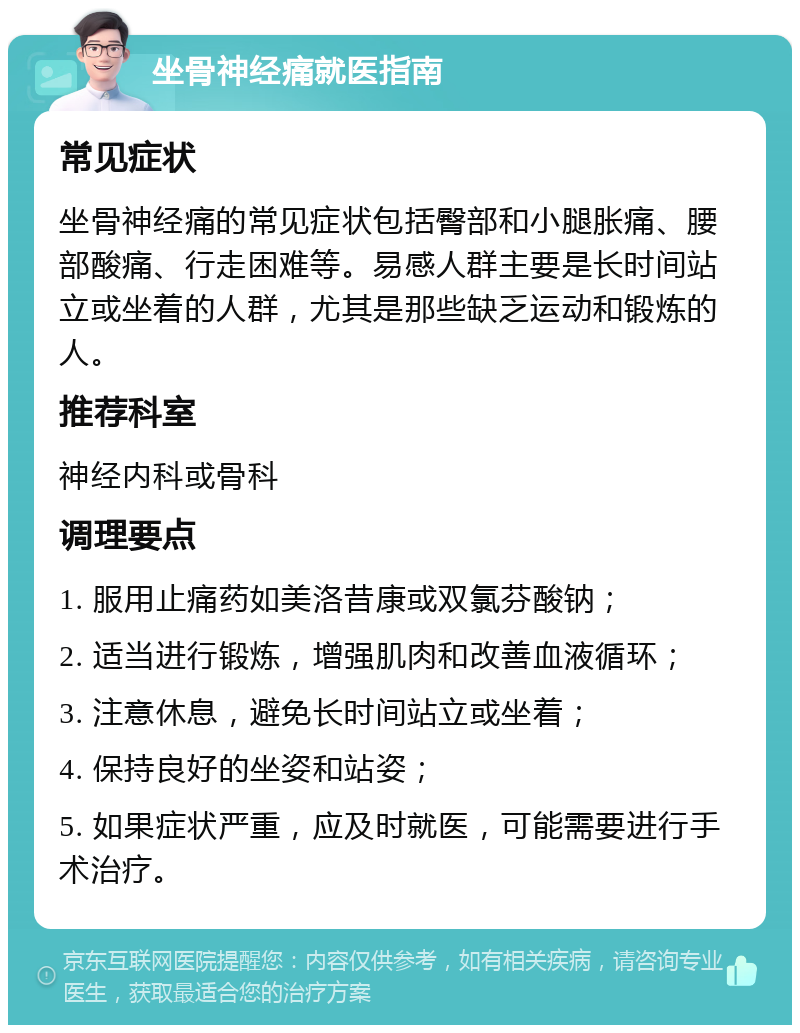 坐骨神经痛就医指南 常见症状 坐骨神经痛的常见症状包括臀部和小腿胀痛、腰部酸痛、行走困难等。易感人群主要是长时间站立或坐着的人群，尤其是那些缺乏运动和锻炼的人。 推荐科室 神经内科或骨科 调理要点 1. 服用止痛药如美洛昔康或双氯芬酸钠； 2. 适当进行锻炼，增强肌肉和改善血液循环； 3. 注意休息，避免长时间站立或坐着； 4. 保持良好的坐姿和站姿； 5. 如果症状严重，应及时就医，可能需要进行手术治疗。