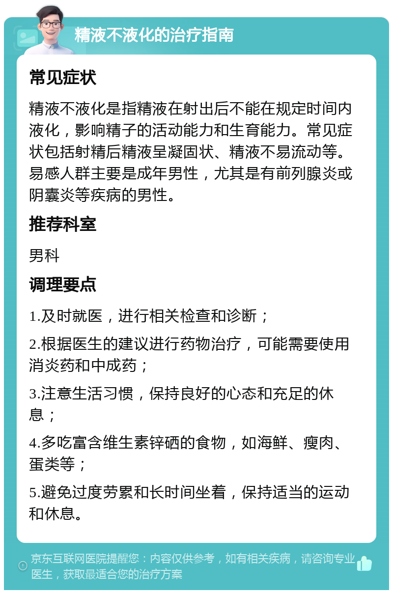 精液不液化的治疗指南 常见症状 精液不液化是指精液在射出后不能在规定时间内液化，影响精子的活动能力和生育能力。常见症状包括射精后精液呈凝固状、精液不易流动等。易感人群主要是成年男性，尤其是有前列腺炎或阴囊炎等疾病的男性。 推荐科室 男科 调理要点 1.及时就医，进行相关检查和诊断； 2.根据医生的建议进行药物治疗，可能需要使用消炎药和中成药； 3.注意生活习惯，保持良好的心态和充足的休息； 4.多吃富含维生素锌硒的食物，如海鲜、瘦肉、蛋类等； 5.避免过度劳累和长时间坐着，保持适当的运动和休息。