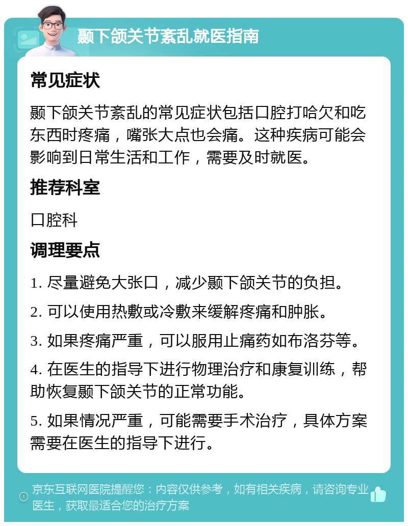 颞下颌关节紊乱就医指南 常见症状 颞下颌关节紊乱的常见症状包括口腔打哈欠和吃东西时疼痛，嘴张大点也会痛。这种疾病可能会影响到日常生活和工作，需要及时就医。 推荐科室 口腔科 调理要点 1. 尽量避免大张口，减少颞下颌关节的负担。 2. 可以使用热敷或冷敷来缓解疼痛和肿胀。 3. 如果疼痛严重，可以服用止痛药如布洛芬等。 4. 在医生的指导下进行物理治疗和康复训练，帮助恢复颞下颌关节的正常功能。 5. 如果情况严重，可能需要手术治疗，具体方案需要在医生的指导下进行。