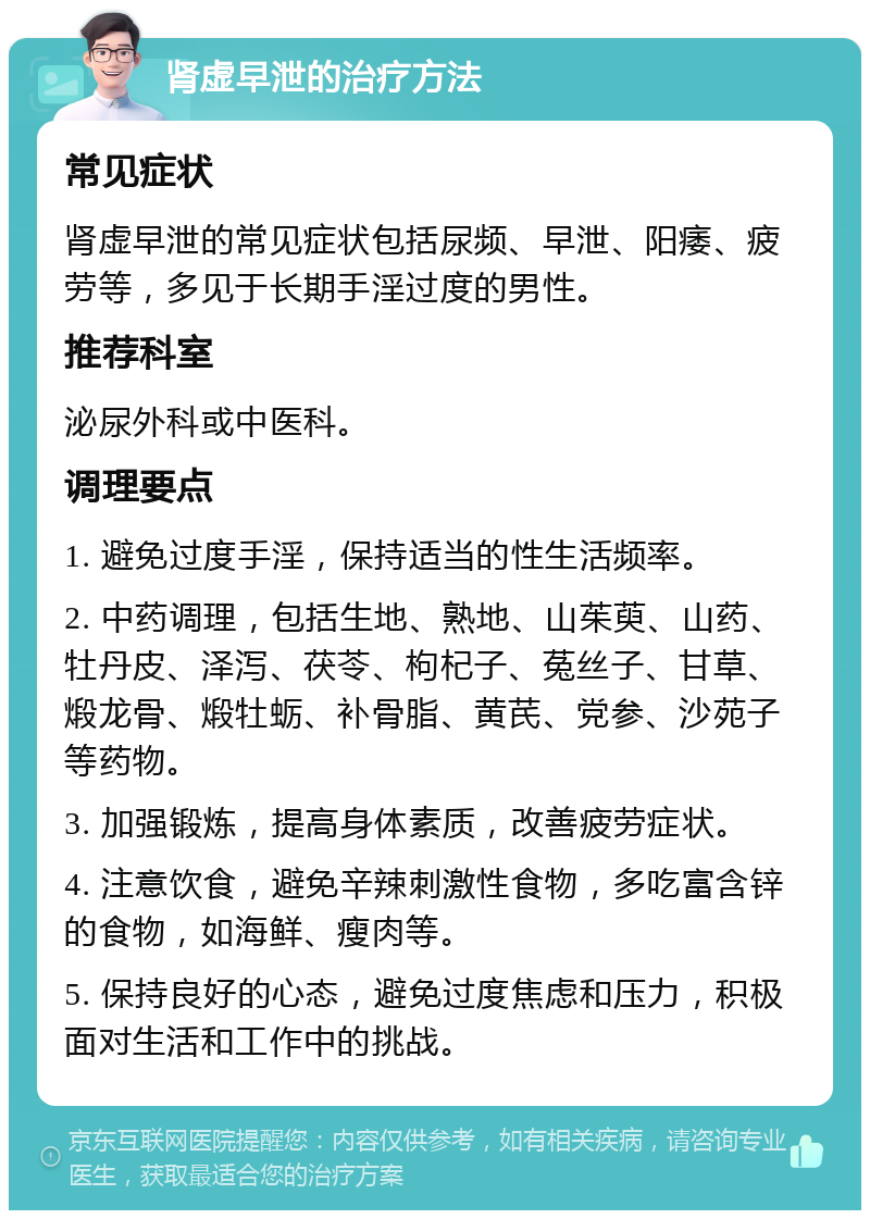 肾虚早泄的治疗方法 常见症状 肾虚早泄的常见症状包括尿频、早泄、阳痿、疲劳等，多见于长期手淫过度的男性。 推荐科室 泌尿外科或中医科。 调理要点 1. 避免过度手淫，保持适当的性生活频率。 2. 中药调理，包括生地、熟地、山茱萸、山药、牡丹皮、泽泻、茯苓、枸杞子、菟丝子、甘草、煅龙骨、煅牡蛎、补骨脂、黄芪、党参、沙苑子等药物。 3. 加强锻炼，提高身体素质，改善疲劳症状。 4. 注意饮食，避免辛辣刺激性食物，多吃富含锌的食物，如海鲜、瘦肉等。 5. 保持良好的心态，避免过度焦虑和压力，积极面对生活和工作中的挑战。