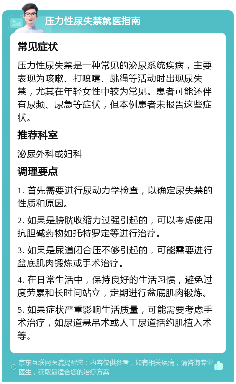 压力性尿失禁就医指南 常见症状 压力性尿失禁是一种常见的泌尿系统疾病，主要表现为咳嗽、打喷嚏、跳绳等活动时出现尿失禁，尤其在年轻女性中较为常见。患者可能还伴有尿频、尿急等症状，但本例患者未报告这些症状。 推荐科室 泌尿外科或妇科 调理要点 1. 首先需要进行尿动力学检查，以确定尿失禁的性质和原因。 2. 如果是膀胱收缩力过强引起的，可以考虑使用抗胆碱药物如托特罗定等进行治疗。 3. 如果是尿道闭合压不够引起的，可能需要进行盆底肌肉锻炼或手术治疗。 4. 在日常生活中，保持良好的生活习惯，避免过度劳累和长时间站立，定期进行盆底肌肉锻炼。 5. 如果症状严重影响生活质量，可能需要考虑手术治疗，如尿道悬吊术或人工尿道括约肌植入术等。