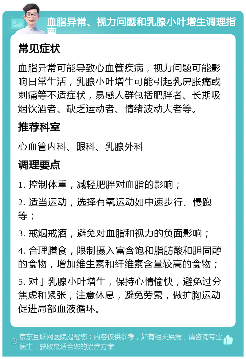 血脂异常、视力问题和乳腺小叶增生调理指南 常见症状 血脂异常可能导致心血管疾病，视力问题可能影响日常生活，乳腺小叶增生可能引起乳房胀痛或刺痛等不适症状，易感人群包括肥胖者、长期吸烟饮酒者、缺乏运动者、情绪波动大者等。 推荐科室 心血管内科、眼科、乳腺外科 调理要点 1. 控制体重，减轻肥胖对血脂的影响； 2. 适当运动，选择有氧运动如中速步行、慢跑等； 3. 戒烟戒酒，避免对血脂和视力的负面影响； 4. 合理膳食，限制摄入富含饱和脂肪酸和胆固醇的食物，增加维生素和纤维素含量较高的食物； 5. 对于乳腺小叶增生，保持心情愉快，避免过分焦虑和紧张，注意休息，避免劳累，做扩胸运动促进局部血液循环。