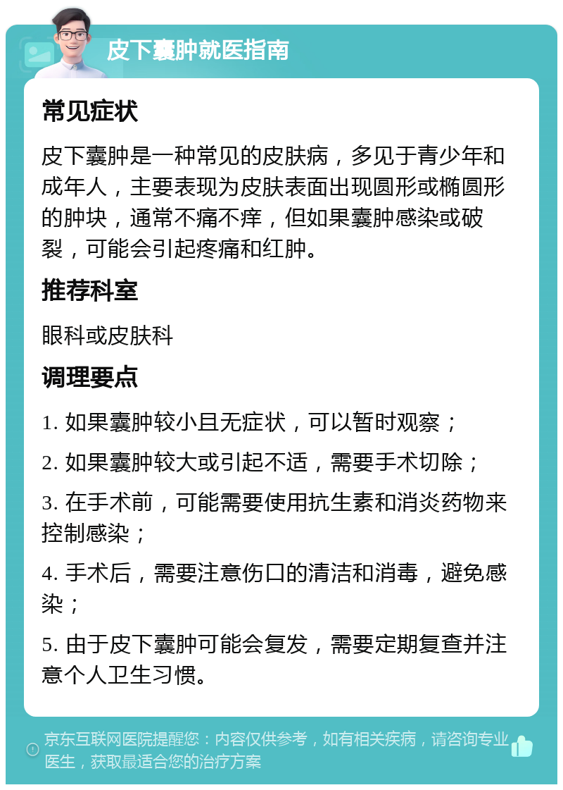 皮下囊肿就医指南 常见症状 皮下囊肿是一种常见的皮肤病，多见于青少年和成年人，主要表现为皮肤表面出现圆形或椭圆形的肿块，通常不痛不痒，但如果囊肿感染或破裂，可能会引起疼痛和红肿。 推荐科室 眼科或皮肤科 调理要点 1. 如果囊肿较小且无症状，可以暂时观察； 2. 如果囊肿较大或引起不适，需要手术切除； 3. 在手术前，可能需要使用抗生素和消炎药物来控制感染； 4. 手术后，需要注意伤口的清洁和消毒，避免感染； 5. 由于皮下囊肿可能会复发，需要定期复查并注意个人卫生习惯。