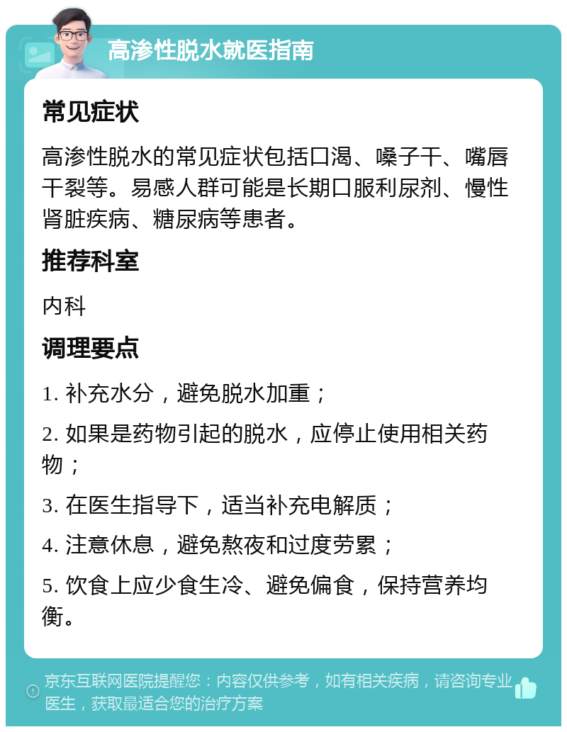 高渗性脱水就医指南 常见症状 高渗性脱水的常见症状包括口渴、嗓子干、嘴唇干裂等。易感人群可能是长期口服利尿剂、慢性肾脏疾病、糖尿病等患者。 推荐科室 内科 调理要点 1. 补充水分，避免脱水加重； 2. 如果是药物引起的脱水，应停止使用相关药物； 3. 在医生指导下，适当补充电解质； 4. 注意休息，避免熬夜和过度劳累； 5. 饮食上应少食生冷、避免偏食，保持营养均衡。