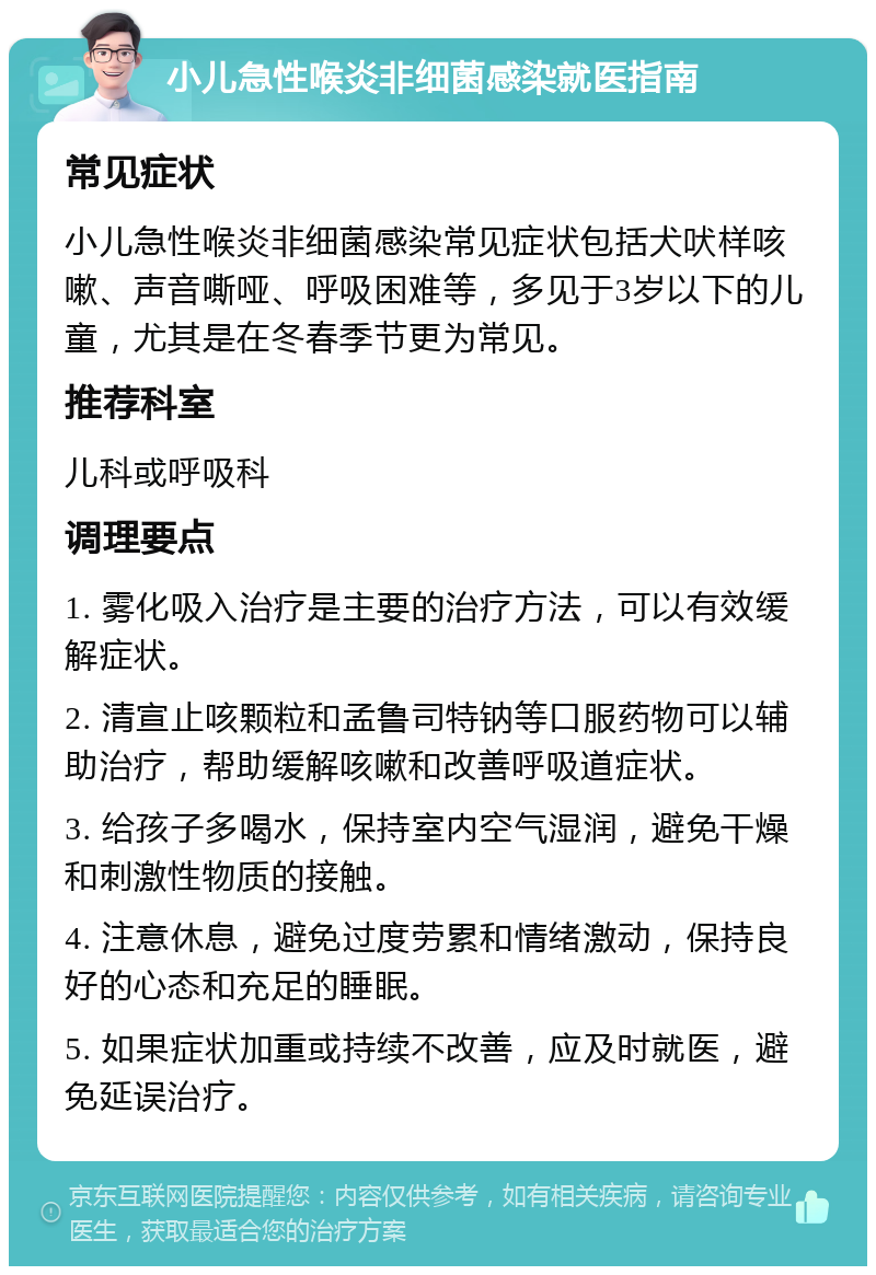 小儿急性喉炎非细菌感染就医指南 常见症状 小儿急性喉炎非细菌感染常见症状包括犬吠样咳嗽、声音嘶哑、呼吸困难等，多见于3岁以下的儿童，尤其是在冬春季节更为常见。 推荐科室 儿科或呼吸科 调理要点 1. 雾化吸入治疗是主要的治疗方法，可以有效缓解症状。 2. 清宣止咳颗粒和孟鲁司特钠等口服药物可以辅助治疗，帮助缓解咳嗽和改善呼吸道症状。 3. 给孩子多喝水，保持室内空气湿润，避免干燥和刺激性物质的接触。 4. 注意休息，避免过度劳累和情绪激动，保持良好的心态和充足的睡眠。 5. 如果症状加重或持续不改善，应及时就医，避免延误治疗。