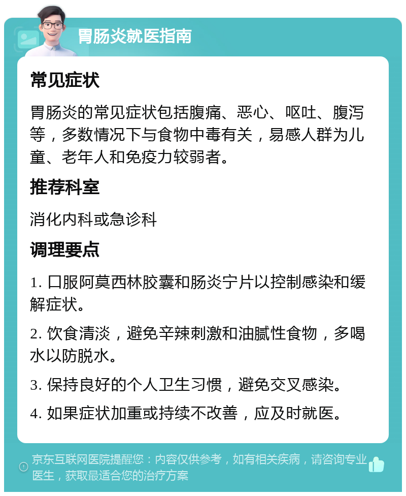 胃肠炎就医指南 常见症状 胃肠炎的常见症状包括腹痛、恶心、呕吐、腹泻等，多数情况下与食物中毒有关，易感人群为儿童、老年人和免疫力较弱者。 推荐科室 消化内科或急诊科 调理要点 1. 口服阿莫西林胶囊和肠炎宁片以控制感染和缓解症状。 2. 饮食清淡，避免辛辣刺激和油腻性食物，多喝水以防脱水。 3. 保持良好的个人卫生习惯，避免交叉感染。 4. 如果症状加重或持续不改善，应及时就医。