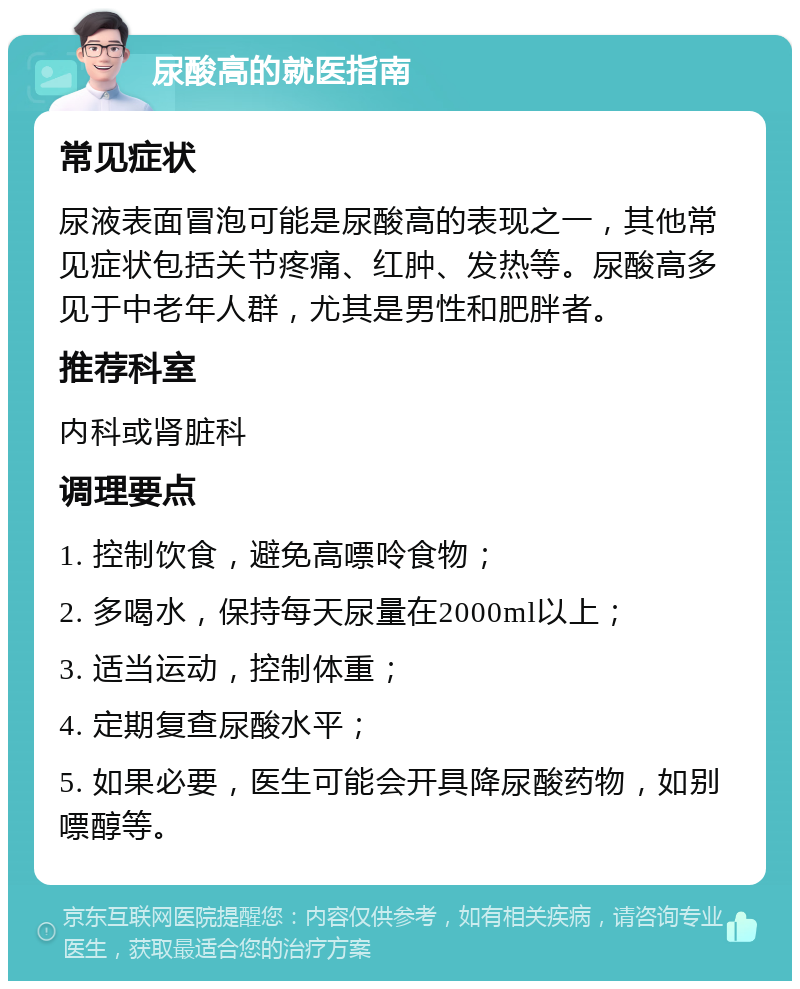 尿酸高的就医指南 常见症状 尿液表面冒泡可能是尿酸高的表现之一，其他常见症状包括关节疼痛、红肿、发热等。尿酸高多见于中老年人群，尤其是男性和肥胖者。 推荐科室 内科或肾脏科 调理要点 1. 控制饮食，避免高嘌呤食物； 2. 多喝水，保持每天尿量在2000ml以上； 3. 适当运动，控制体重； 4. 定期复查尿酸水平； 5. 如果必要，医生可能会开具降尿酸药物，如别嘌醇等。