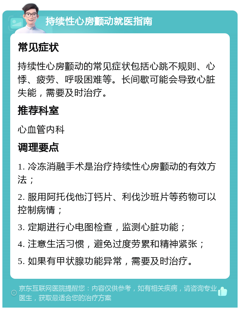 持续性心房颤动就医指南 常见症状 持续性心房颤动的常见症状包括心跳不规则、心悸、疲劳、呼吸困难等。长间歇可能会导致心脏失能，需要及时治疗。 推荐科室 心血管内科 调理要点 1. 冷冻消融手术是治疗持续性心房颤动的有效方法； 2. 服用阿托伐他汀钙片、利伐沙班片等药物可以控制病情； 3. 定期进行心电图检查，监测心脏功能； 4. 注意生活习惯，避免过度劳累和精神紧张； 5. 如果有甲状腺功能异常，需要及时治疗。