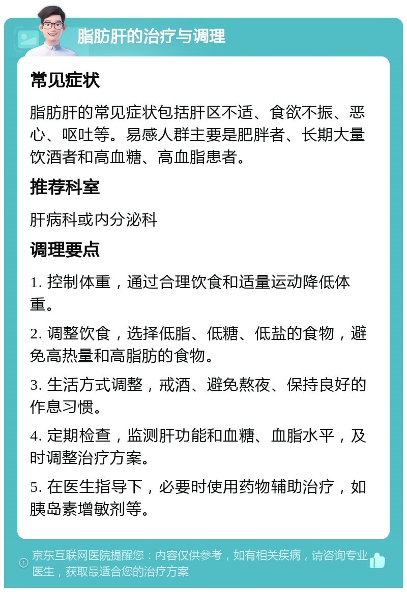 脂肪肝的治疗与调理 常见症状 脂肪肝的常见症状包括肝区不适、食欲不振、恶心、呕吐等。易感人群主要是肥胖者、长期大量饮酒者和高血糖、高血脂患者。 推荐科室 肝病科或内分泌科 调理要点 1. 控制体重，通过合理饮食和适量运动降低体重。 2. 调整饮食，选择低脂、低糖、低盐的食物，避免高热量和高脂肪的食物。 3. 生活方式调整，戒酒、避免熬夜、保持良好的作息习惯。 4. 定期检查，监测肝功能和血糖、血脂水平，及时调整治疗方案。 5. 在医生指导下，必要时使用药物辅助治疗，如胰岛素增敏剂等。