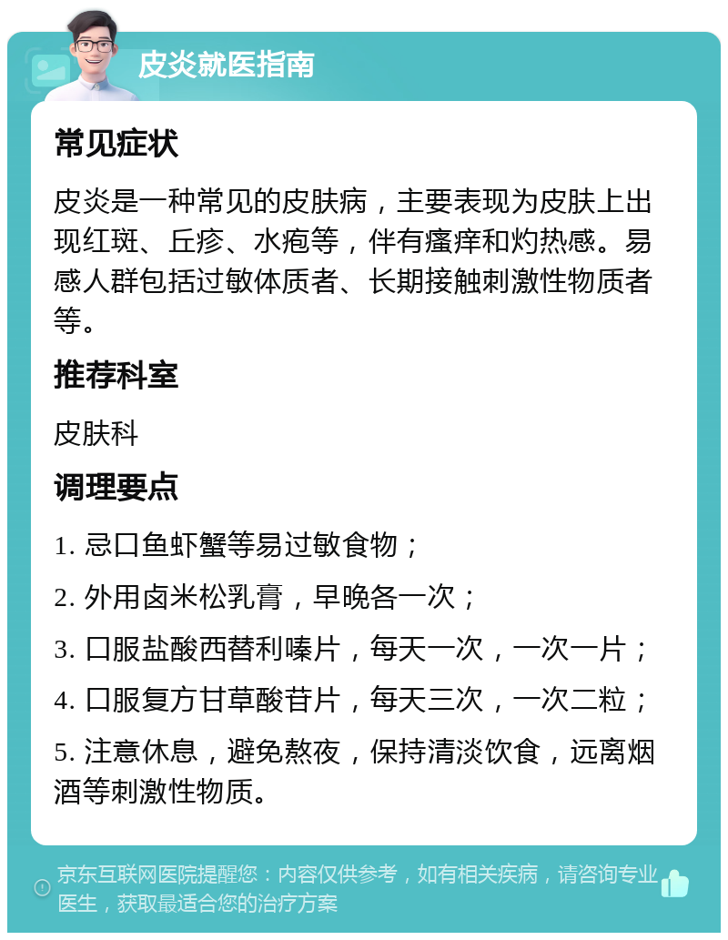 皮炎就医指南 常见症状 皮炎是一种常见的皮肤病，主要表现为皮肤上出现红斑、丘疹、水疱等，伴有瘙痒和灼热感。易感人群包括过敏体质者、长期接触刺激性物质者等。 推荐科室 皮肤科 调理要点 1. 忌口鱼虾蟹等易过敏食物； 2. 外用卤米松乳膏，早晚各一次； 3. 口服盐酸西替利嗪片，每天一次，一次一片； 4. 口服复方甘草酸苷片，每天三次，一次二粒； 5. 注意休息，避免熬夜，保持清淡饮食，远离烟酒等刺激性物质。