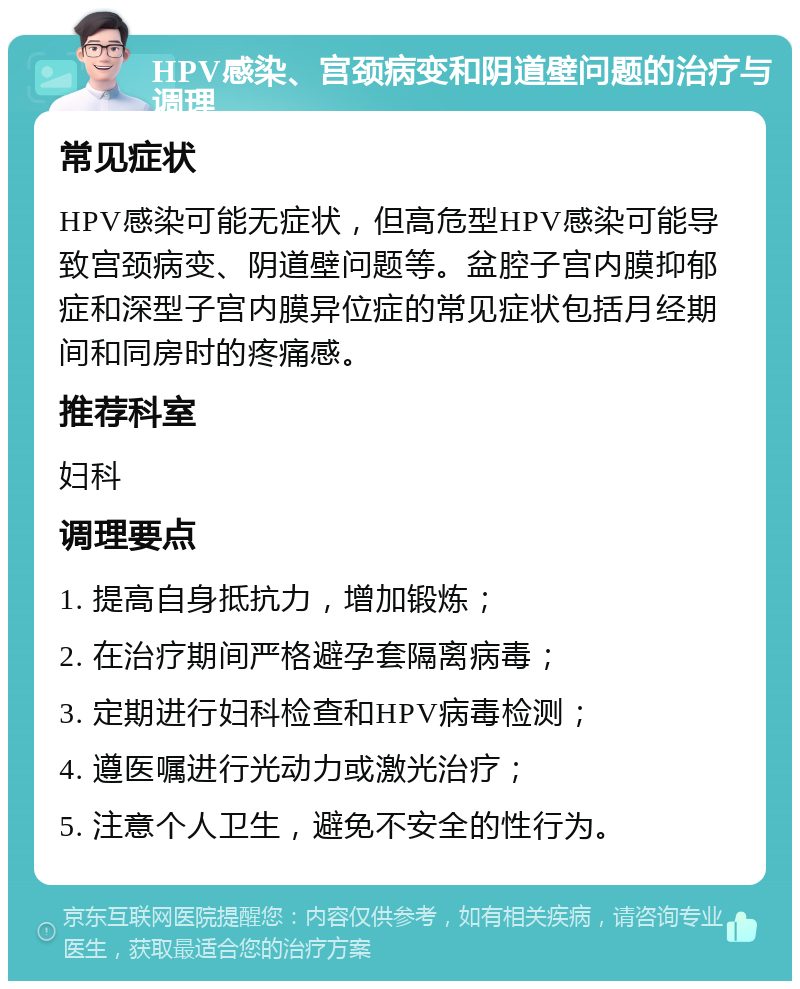 HPV感染、宫颈病变和阴道壁问题的治疗与调理 常见症状 HPV感染可能无症状，但高危型HPV感染可能导致宫颈病变、阴道壁问题等。盆腔子宫内膜抑郁症和深型子宫内膜异位症的常见症状包括月经期间和同房时的疼痛感。 推荐科室 妇科 调理要点 1. 提高自身抵抗力，增加锻炼； 2. 在治疗期间严格避孕套隔离病毒； 3. 定期进行妇科检查和HPV病毒检测； 4. 遵医嘱进行光动力或激光治疗； 5. 注意个人卫生，避免不安全的性行为。