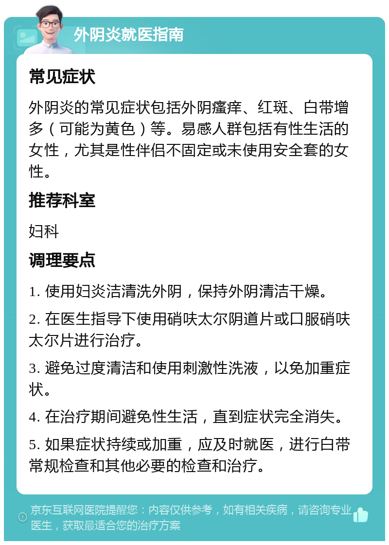 外阴炎就医指南 常见症状 外阴炎的常见症状包括外阴瘙痒、红斑、白带增多（可能为黄色）等。易感人群包括有性生活的女性，尤其是性伴侣不固定或未使用安全套的女性。 推荐科室 妇科 调理要点 1. 使用妇炎洁清洗外阴，保持外阴清洁干燥。 2. 在医生指导下使用硝呋太尔阴道片或口服硝呋太尔片进行治疗。 3. 避免过度清洁和使用刺激性洗液，以免加重症状。 4. 在治疗期间避免性生活，直到症状完全消失。 5. 如果症状持续或加重，应及时就医，进行白带常规检查和其他必要的检查和治疗。