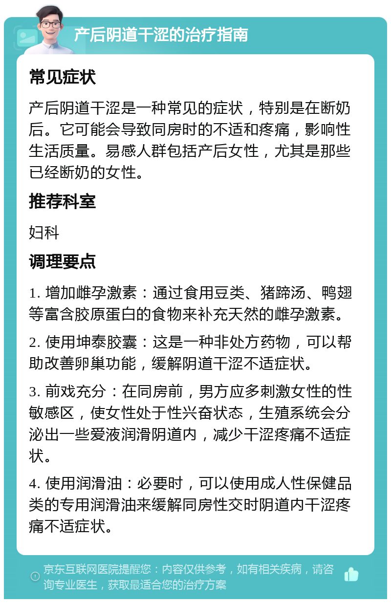 产后阴道干涩的治疗指南 常见症状 产后阴道干涩是一种常见的症状，特别是在断奶后。它可能会导致同房时的不适和疼痛，影响性生活质量。易感人群包括产后女性，尤其是那些已经断奶的女性。 推荐科室 妇科 调理要点 1. 增加雌孕激素：通过食用豆类、猪蹄汤、鸭翅等富含胶原蛋白的食物来补充天然的雌孕激素。 2. 使用坤泰胶囊：这是一种非处方药物，可以帮助改善卵巢功能，缓解阴道干涩不适症状。 3. 前戏充分：在同房前，男方应多刺激女性的性敏感区，使女性处于性兴奋状态，生殖系统会分泌出一些爱液润滑阴道内，减少干涩疼痛不适症状。 4. 使用润滑油：必要时，可以使用成人性保健品类的专用润滑油来缓解同房性交时阴道内干涩疼痛不适症状。