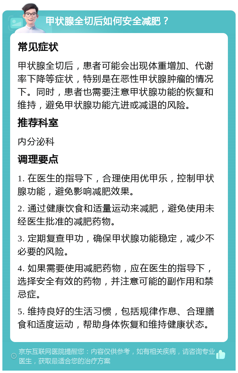 甲状腺全切后如何安全减肥？ 常见症状 甲状腺全切后，患者可能会出现体重增加、代谢率下降等症状，特别是在恶性甲状腺肿瘤的情况下。同时，患者也需要注意甲状腺功能的恢复和维持，避免甲状腺功能亢进或减退的风险。 推荐科室 内分泌科 调理要点 1. 在医生的指导下，合理使用优甲乐，控制甲状腺功能，避免影响减肥效果。 2. 通过健康饮食和适量运动来减肥，避免使用未经医生批准的减肥药物。 3. 定期复查甲功，确保甲状腺功能稳定，减少不必要的风险。 4. 如果需要使用减肥药物，应在医生的指导下，选择安全有效的药物，并注意可能的副作用和禁忌症。 5. 维持良好的生活习惯，包括规律作息、合理膳食和适度运动，帮助身体恢复和维持健康状态。