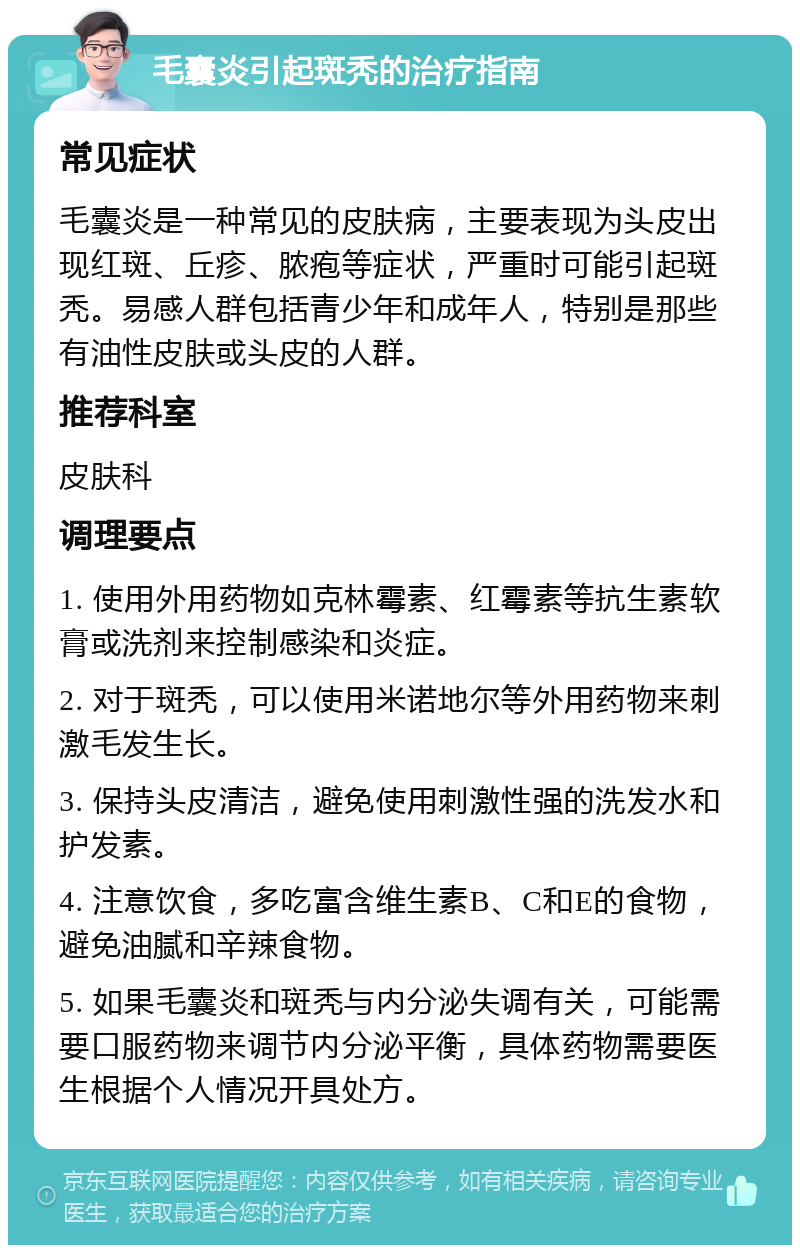 毛囊炎引起斑秃的治疗指南 常见症状 毛囊炎是一种常见的皮肤病，主要表现为头皮出现红斑、丘疹、脓疱等症状，严重时可能引起斑秃。易感人群包括青少年和成年人，特别是那些有油性皮肤或头皮的人群。 推荐科室 皮肤科 调理要点 1. 使用外用药物如克林霉素、红霉素等抗生素软膏或洗剂来控制感染和炎症。 2. 对于斑秃，可以使用米诺地尔等外用药物来刺激毛发生长。 3. 保持头皮清洁，避免使用刺激性强的洗发水和护发素。 4. 注意饮食，多吃富含维生素B、C和E的食物，避免油腻和辛辣食物。 5. 如果毛囊炎和斑秃与内分泌失调有关，可能需要口服药物来调节内分泌平衡，具体药物需要医生根据个人情况开具处方。