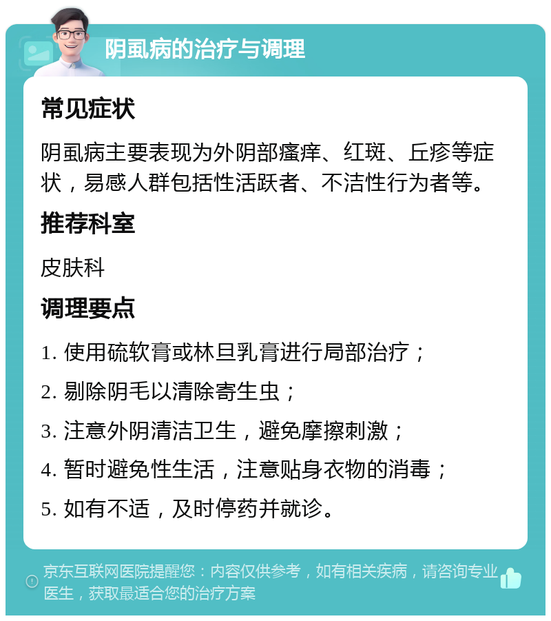 阴虱病的治疗与调理 常见症状 阴虱病主要表现为外阴部瘙痒、红斑、丘疹等症状，易感人群包括性活跃者、不洁性行为者等。 推荐科室 皮肤科 调理要点 1. 使用硫软膏或林旦乳膏进行局部治疗； 2. 剔除阴毛以清除寄生虫； 3. 注意外阴清洁卫生，避免摩擦刺激； 4. 暂时避免性生活，注意贴身衣物的消毒； 5. 如有不适，及时停药并就诊。