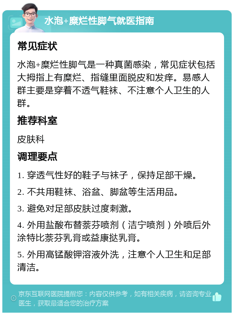 水泡+糜烂性脚气就医指南 常见症状 水泡+糜烂性脚气是一种真菌感染，常见症状包括大拇指上有糜烂、指缝里面脱皮和发痒。易感人群主要是穿着不透气鞋袜、不注意个人卫生的人群。 推荐科室 皮肤科 调理要点 1. 穿透气性好的鞋子与袜子，保持足部干燥。 2. 不共用鞋袜、浴盆、脚盆等生活用品。 3. 避免对足部皮肤过度刺激。 4. 外用盐酸布替萘芬喷剂（洁宁喷剂）外喷后外涂特比萘芬乳膏或益康挞乳膏。 5. 外用高锰酸钾溶液外洗，注意个人卫生和足部清洁。