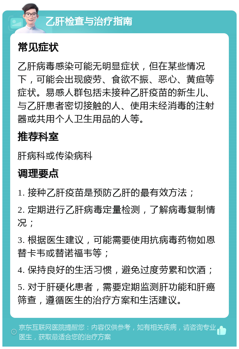 乙肝检查与治疗指南 常见症状 乙肝病毒感染可能无明显症状，但在某些情况下，可能会出现疲劳、食欲不振、恶心、黄疸等症状。易感人群包括未接种乙肝疫苗的新生儿、与乙肝患者密切接触的人、使用未经消毒的注射器或共用个人卫生用品的人等。 推荐科室 肝病科或传染病科 调理要点 1. 接种乙肝疫苗是预防乙肝的最有效方法； 2. 定期进行乙肝病毒定量检测，了解病毒复制情况； 3. 根据医生建议，可能需要使用抗病毒药物如恩替卡韦或替诺福韦等； 4. 保持良好的生活习惯，避免过度劳累和饮酒； 5. 对于肝硬化患者，需要定期监测肝功能和肝癌筛查，遵循医生的治疗方案和生活建议。