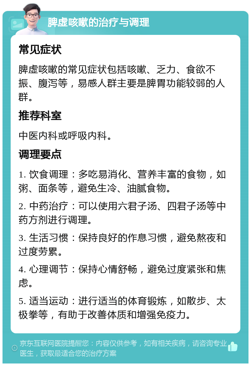 脾虚咳嗽的治疗与调理 常见症状 脾虚咳嗽的常见症状包括咳嗽、乏力、食欲不振、腹泻等，易感人群主要是脾胃功能较弱的人群。 推荐科室 中医内科或呼吸内科。 调理要点 1. 饮食调理：多吃易消化、营养丰富的食物，如粥、面条等，避免生冷、油腻食物。 2. 中药治疗：可以使用六君子汤、四君子汤等中药方剂进行调理。 3. 生活习惯：保持良好的作息习惯，避免熬夜和过度劳累。 4. 心理调节：保持心情舒畅，避免过度紧张和焦虑。 5. 适当运动：进行适当的体育锻炼，如散步、太极拳等，有助于改善体质和增强免疫力。