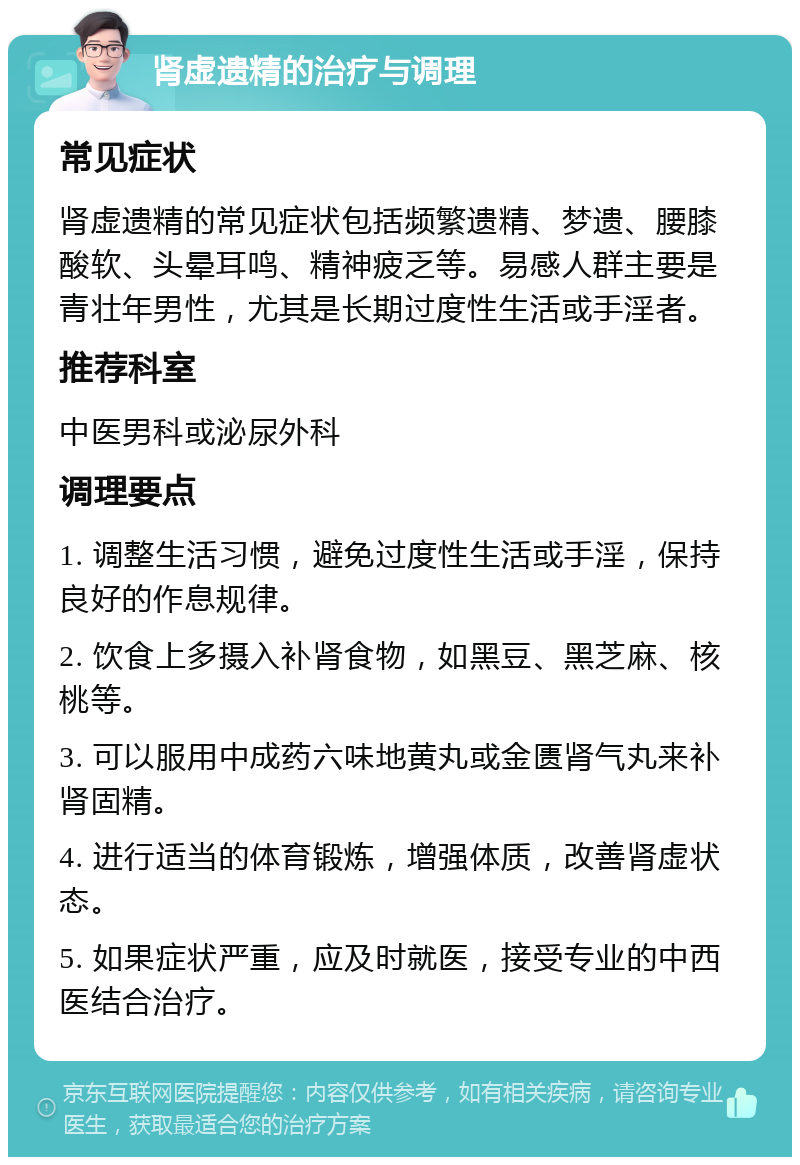 肾虚遗精的治疗与调理 常见症状 肾虚遗精的常见症状包括频繁遗精、梦遗、腰膝酸软、头晕耳鸣、精神疲乏等。易感人群主要是青壮年男性，尤其是长期过度性生活或手淫者。 推荐科室 中医男科或泌尿外科 调理要点 1. 调整生活习惯，避免过度性生活或手淫，保持良好的作息规律。 2. 饮食上多摄入补肾食物，如黑豆、黑芝麻、核桃等。 3. 可以服用中成药六味地黄丸或金匮肾气丸来补肾固精。 4. 进行适当的体育锻炼，增强体质，改善肾虚状态。 5. 如果症状严重，应及时就医，接受专业的中西医结合治疗。