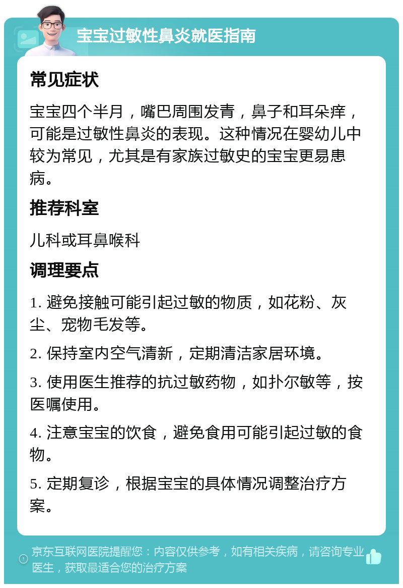 宝宝过敏性鼻炎就医指南 常见症状 宝宝四个半月，嘴巴周围发青，鼻子和耳朵痒，可能是过敏性鼻炎的表现。这种情况在婴幼儿中较为常见，尤其是有家族过敏史的宝宝更易患病。 推荐科室 儿科或耳鼻喉科 调理要点 1. 避免接触可能引起过敏的物质，如花粉、灰尘、宠物毛发等。 2. 保持室内空气清新，定期清洁家居环境。 3. 使用医生推荐的抗过敏药物，如扑尔敏等，按医嘱使用。 4. 注意宝宝的饮食，避免食用可能引起过敏的食物。 5. 定期复诊，根据宝宝的具体情况调整治疗方案。