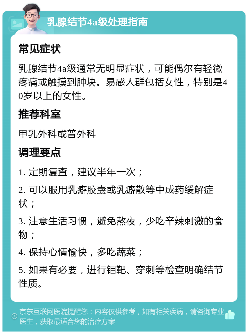 乳腺结节4a级处理指南 常见症状 乳腺结节4a级通常无明显症状，可能偶尔有轻微疼痛或触摸到肿块。易感人群包括女性，特别是40岁以上的女性。 推荐科室 甲乳外科或普外科 调理要点 1. 定期复查，建议半年一次； 2. 可以服用乳癖胶囊或乳癖散等中成药缓解症状； 3. 注意生活习惯，避免熬夜，少吃辛辣刺激的食物； 4. 保持心情愉快，多吃蔬菜； 5. 如果有必要，进行钼靶、穿刺等检查明确结节性质。