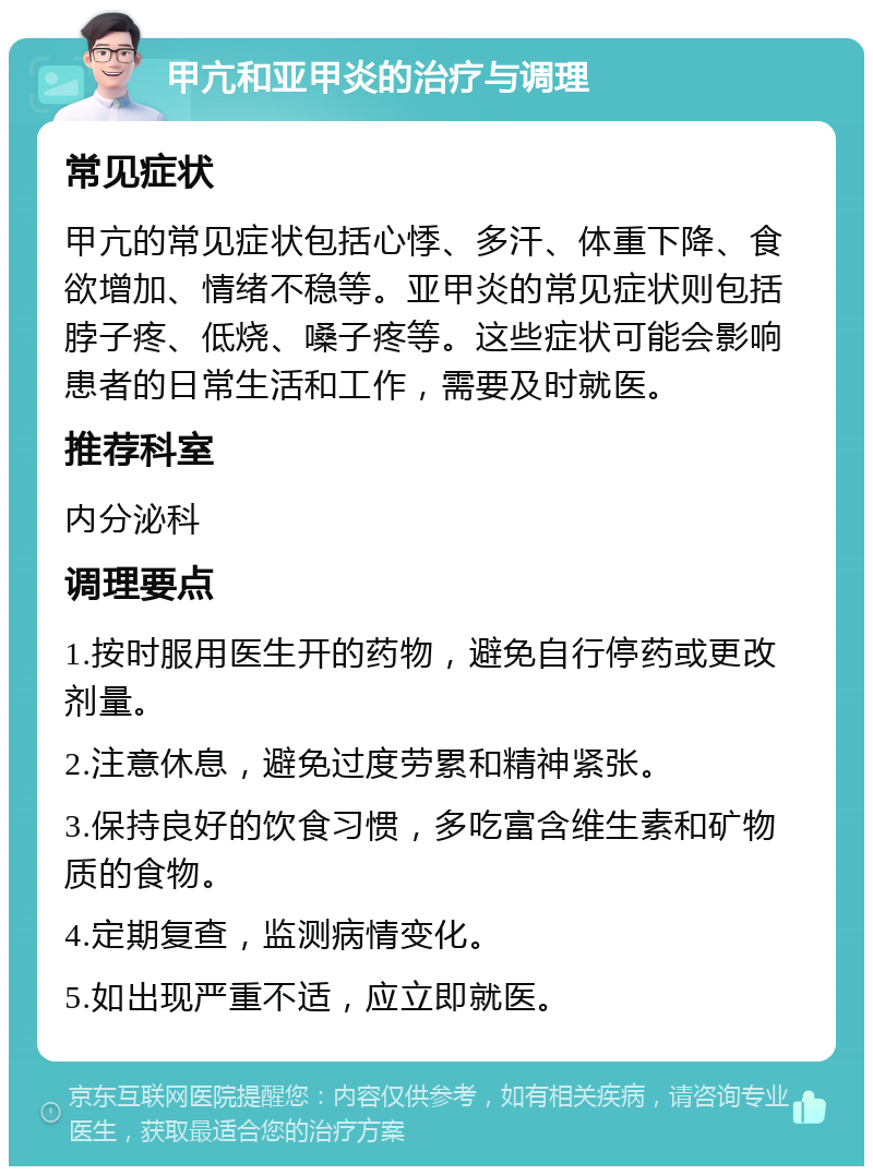 甲亢和亚甲炎的治疗与调理 常见症状 甲亢的常见症状包括心悸、多汗、体重下降、食欲增加、情绪不稳等。亚甲炎的常见症状则包括脖子疼、低烧、嗓子疼等。这些症状可能会影响患者的日常生活和工作，需要及时就医。 推荐科室 内分泌科 调理要点 1.按时服用医生开的药物，避免自行停药或更改剂量。 2.注意休息，避免过度劳累和精神紧张。 3.保持良好的饮食习惯，多吃富含维生素和矿物质的食物。 4.定期复查，监测病情变化。 5.如出现严重不适，应立即就医。