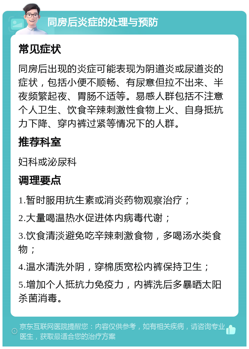 同房后炎症的处理与预防 常见症状 同房后出现的炎症可能表现为阴道炎或尿道炎的症状，包括小便不顺畅、有尿意但拉不出来、半夜频繁起夜、胃肠不适等。易感人群包括不注意个人卫生、饮食辛辣刺激性食物上火、自身抵抗力下降、穿内裤过紧等情况下的人群。 推荐科室 妇科或泌尿科 调理要点 1.暂时服用抗生素或消炎药物观察治疗； 2.大量喝温热水促进体内病毒代谢； 3.饮食清淡避免吃辛辣刺激食物，多喝汤水类食物； 4.温水清洗外阴，穿棉质宽松内裤保持卫生； 5.增加个人抵抗力免疫力，内裤洗后多暴晒太阳杀菌消毒。