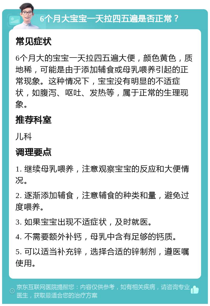 6个月大宝宝一天拉四五遍是否正常？ 常见症状 6个月大的宝宝一天拉四五遍大便，颜色黄色，质地稀，可能是由于添加辅食或母乳喂养引起的正常现象。这种情况下，宝宝没有明显的不适症状，如腹泻、呕吐、发热等，属于正常的生理现象。 推荐科室 儿科 调理要点 1. 继续母乳喂养，注意观察宝宝的反应和大便情况。 2. 逐渐添加辅食，注意辅食的种类和量，避免过度喂养。 3. 如果宝宝出现不适症状，及时就医。 4. 不需要额外补钙，母乳中含有足够的钙质。 5. 可以适当补充锌，选择合适的锌制剂，遵医嘱使用。