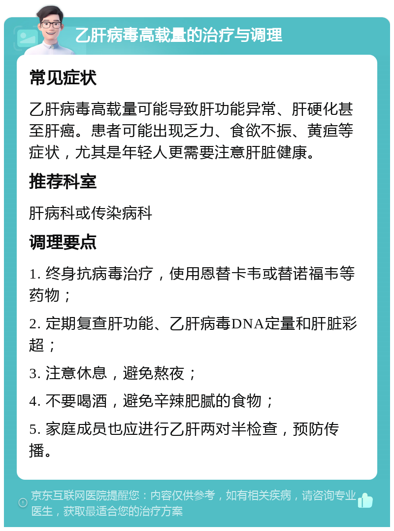 乙肝病毒高载量的治疗与调理 常见症状 乙肝病毒高载量可能导致肝功能异常、肝硬化甚至肝癌。患者可能出现乏力、食欲不振、黄疸等症状，尤其是年轻人更需要注意肝脏健康。 推荐科室 肝病科或传染病科 调理要点 1. 终身抗病毒治疗，使用恩替卡韦或替诺福韦等药物； 2. 定期复查肝功能、乙肝病毒DNA定量和肝脏彩超； 3. 注意休息，避免熬夜； 4. 不要喝酒，避免辛辣肥腻的食物； 5. 家庭成员也应进行乙肝两对半检查，预防传播。