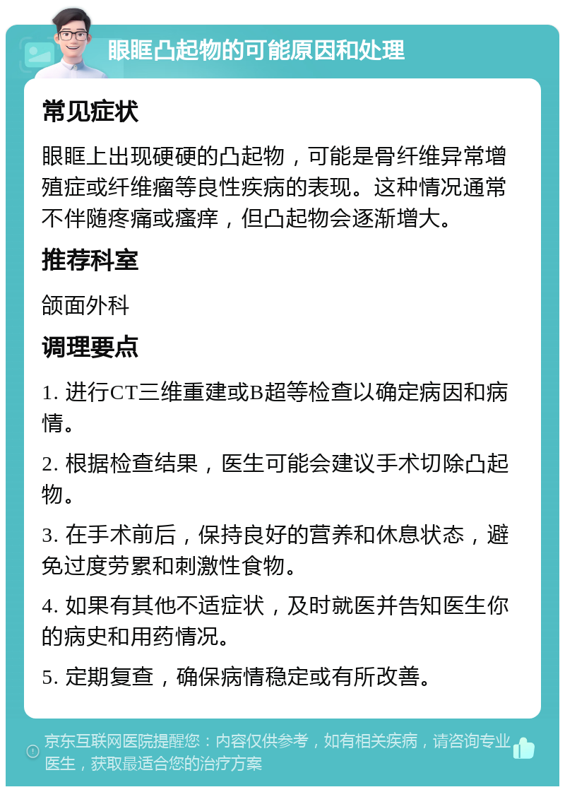 眼眶凸起物的可能原因和处理 常见症状 眼眶上出现硬硬的凸起物，可能是骨纤维异常增殖症或纤维瘤等良性疾病的表现。这种情况通常不伴随疼痛或瘙痒，但凸起物会逐渐增大。 推荐科室 颌面外科 调理要点 1. 进行CT三维重建或B超等检查以确定病因和病情。 2. 根据检查结果，医生可能会建议手术切除凸起物。 3. 在手术前后，保持良好的营养和休息状态，避免过度劳累和刺激性食物。 4. 如果有其他不适症状，及时就医并告知医生你的病史和用药情况。 5. 定期复查，确保病情稳定或有所改善。