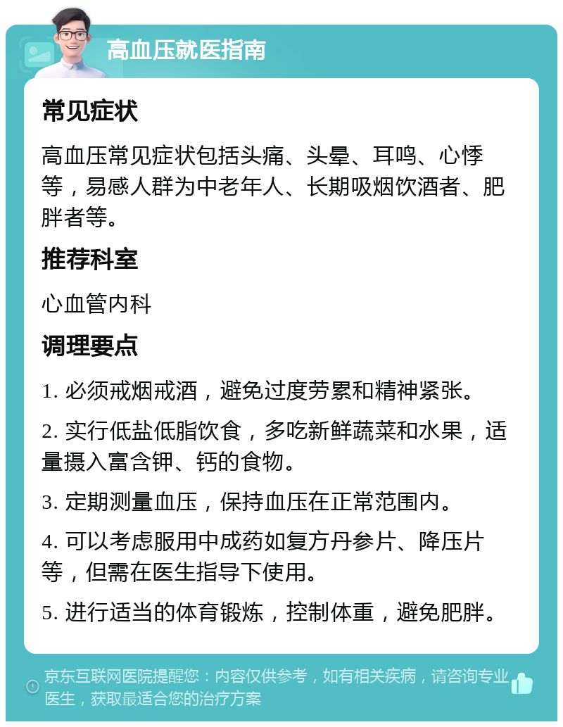 高血压就医指南 常见症状 高血压常见症状包括头痛、头晕、耳鸣、心悸等，易感人群为中老年人、长期吸烟饮酒者、肥胖者等。 推荐科室 心血管内科 调理要点 1. 必须戒烟戒酒，避免过度劳累和精神紧张。 2. 实行低盐低脂饮食，多吃新鲜蔬菜和水果，适量摄入富含钾、钙的食物。 3. 定期测量血压，保持血压在正常范围内。 4. 可以考虑服用中成药如复方丹参片、降压片等，但需在医生指导下使用。 5. 进行适当的体育锻炼，控制体重，避免肥胖。